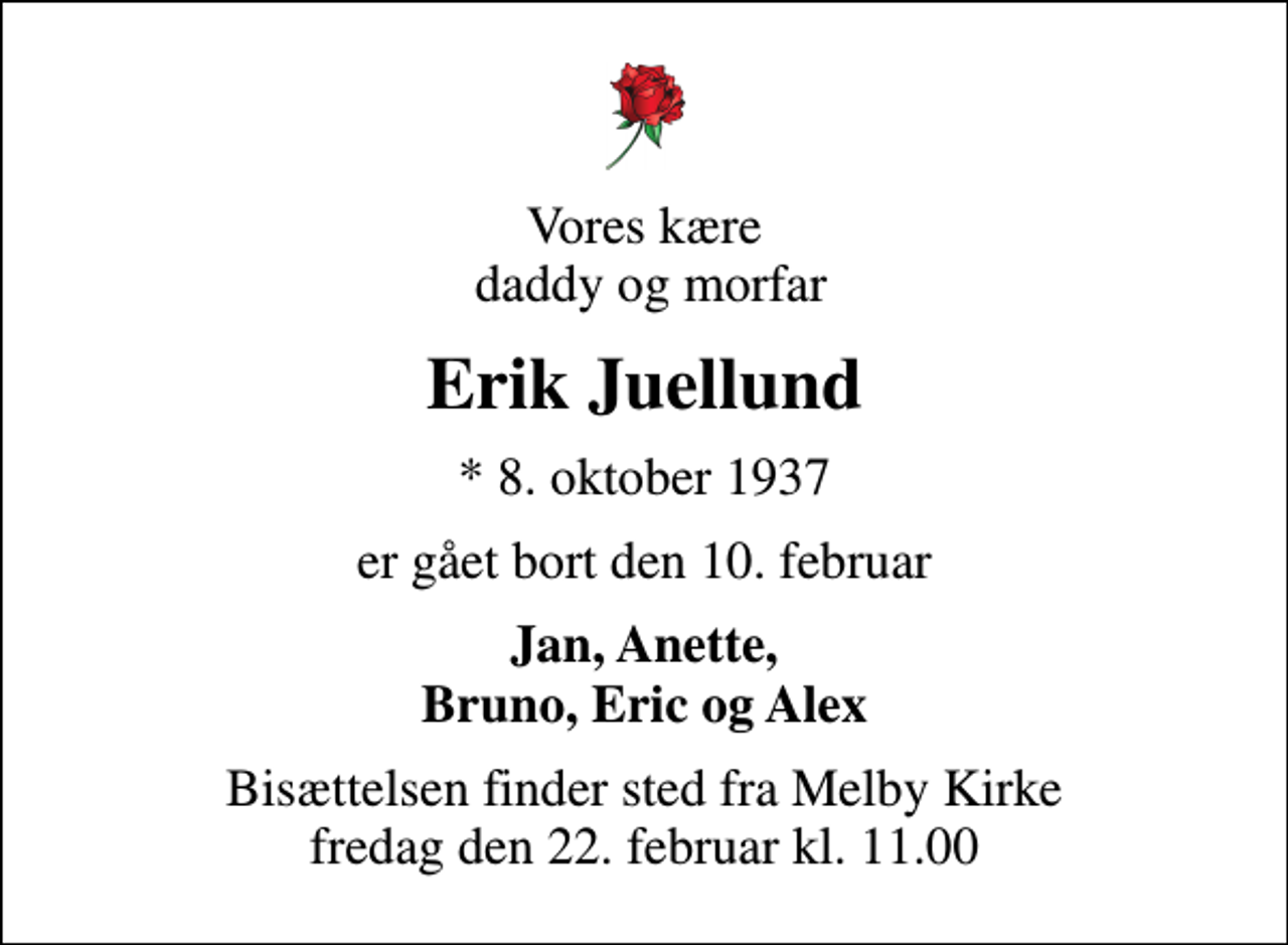 <p>Vores kære daddy og morfar<br />Erik Juellund<br />* 8. oktober 1937<br />er gået bort den 10. februar<br />Jan, Anette, Bruno, Eric og Alex<br />Bisættelsen finder sted fra Melby Kirke fredag den 22. februar kl. 11.00</p>