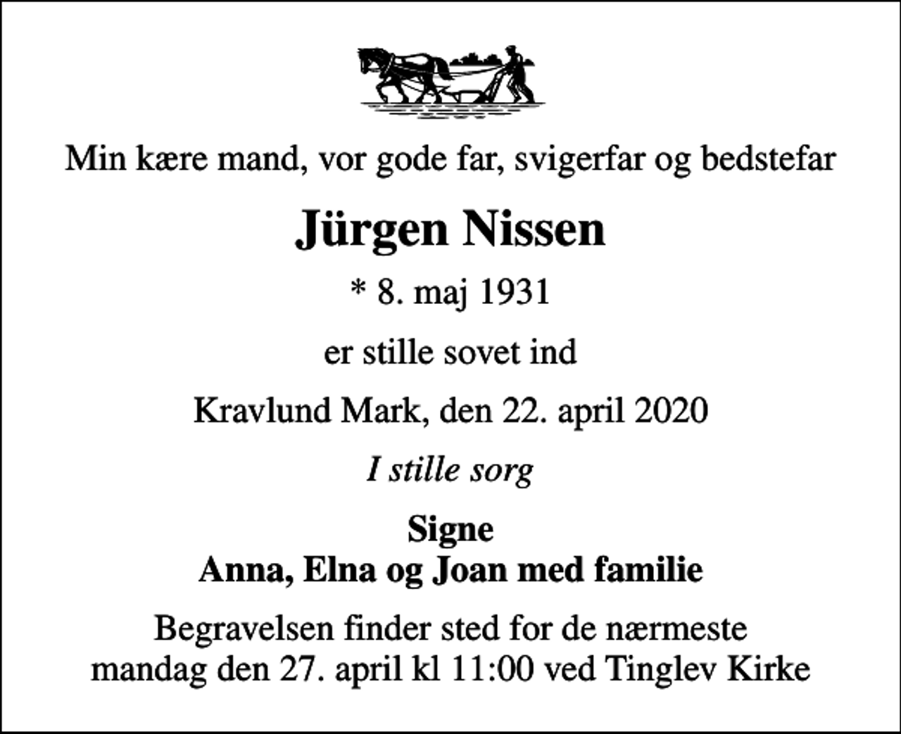 <p>Min kære mand, vor gode far, svigerfar og bedstefar<br />Jürgen Nissen<br />* 8. maj 1931<br />er stille sovet ind<br />Kravlund Mark, den 22. april 2020<br />I stille sorg<br />Signe Anna, Elna og Joan med familie<br />Begravelsen finder sted for de nærmeste mandag den 27. april kl 11:00 ved Tinglev Kirke</p>