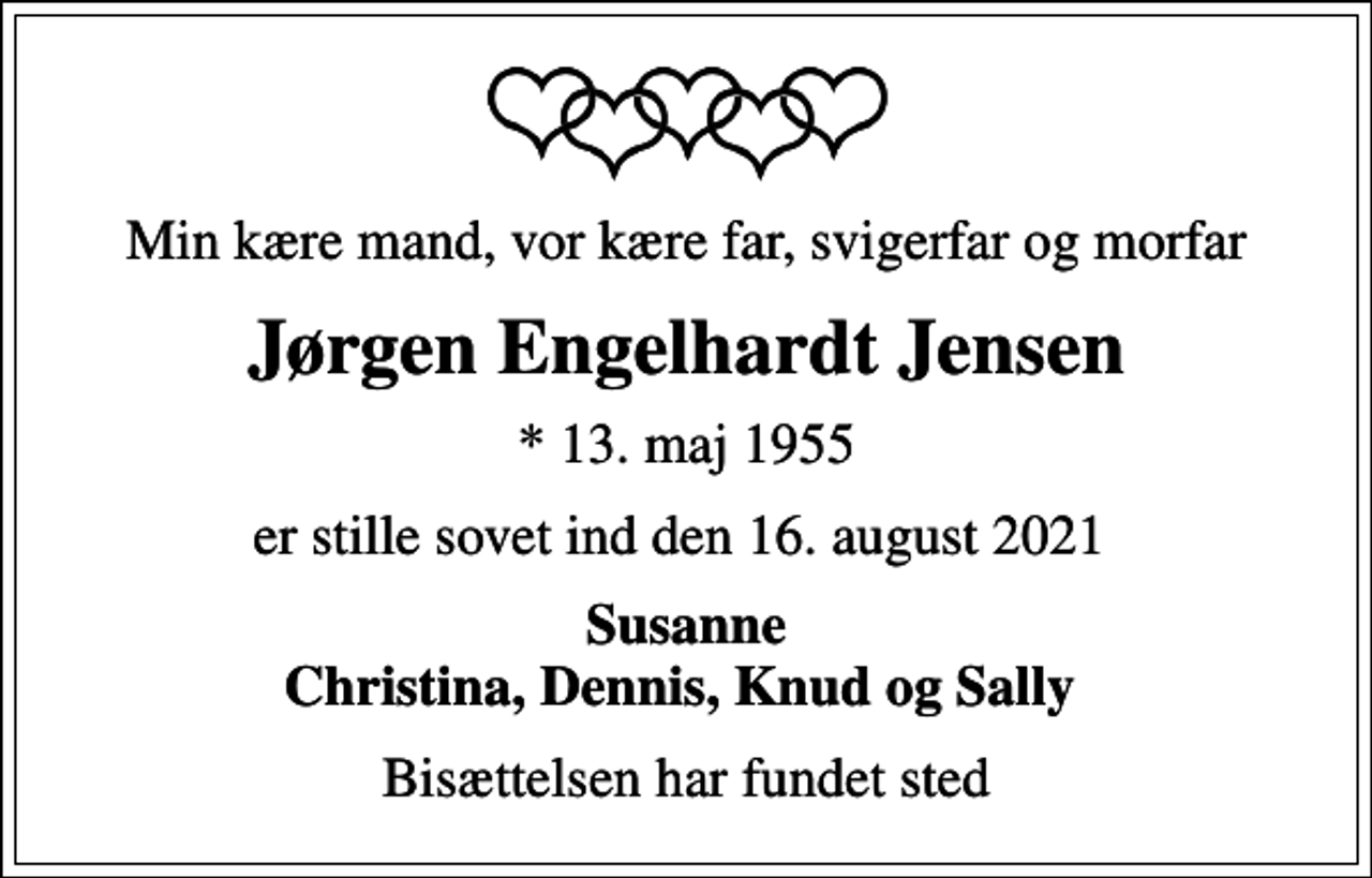 <p>Min kære mand, vor kære far, svigerfar og morfar<br />Jørgen Engelhardt Jensen<br />* 13. maj 1955<br />er stille sovet ind den 16. august 2021<br />Susanne Christina, Dennis, Knud og Sally<br />Bisættelsen har fundet sted</p>