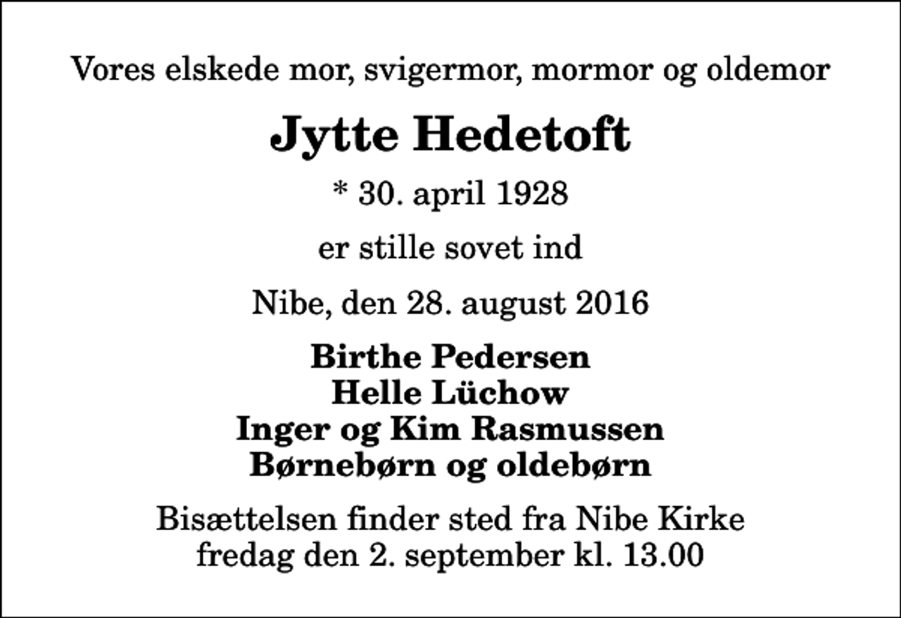 <p>Vores elskede mor, svigermor, mormor og oldemor<br />Jytte Hedetoft<br />* 30. april 1928<br />er stille sovet ind<br />Nibe, den 28. august 2016<br />Birthe Pedersen Helle Lüchow Inger og Kim Rasmussen Børnebørn og oldebørn<br />Bisættelsen finder sted fra Nibe Kirke fredag den 2. september kl. 13.00</p>