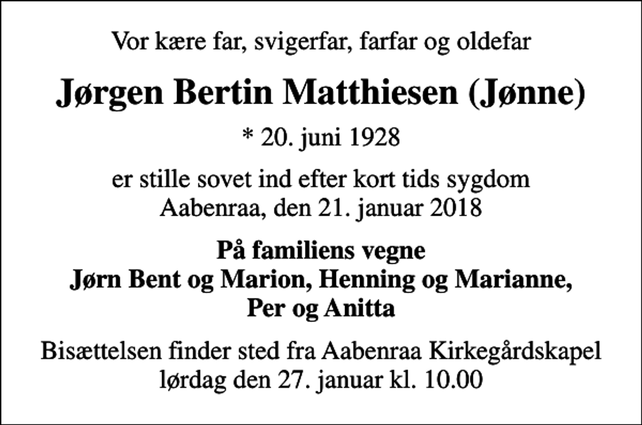 <p>Vor kære far, svigerfar, farfar og oldefar<br />Jørgen Bertin Matthiesen (Jønne)<br />* 20. juni 1928<br />er stille sovet ind efter kort tids sygdom Aabenraa, den 21. januar 2018<br />På familiens vegne Jørn Bent og Marion, Henning og Marianne, Per og Anitta<br />Bisættelsen finder sted fra Aabenraa Kirkegårdskapel lørdag den 27. januar kl. 10.00</p>