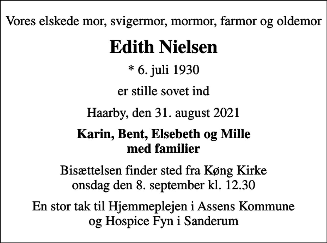 <p>Vores elskede mor, svigermor, mormor, farmor og oldemor<br />Edith Nielsen<br />* 6. juli 1930<br />er stille sovet ind<br />Haarby, den 31. august 2021<br />Karin, Bent, Elsebeth og Mille med familier<br />Bisættelsen finder sted fra Køng Kirke onsdag den 8. september kl. 12.30<br />En stor tak til Hjemmeplejen i Assens Kommune og Hospice Fyn i Sanderum</p>