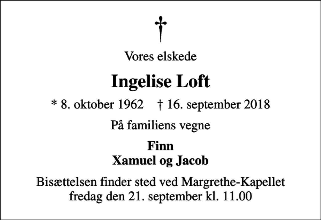 <p>Vores elskede<br />Ingelise Loft<br />* 8. oktober 1962 ✝ 16. september 2018<br />På familiens vegne<br />Finn Xamuel og Jacob<br />Bisættelsen finder sted ved Margrethe-Kapellet fredag den 21. september kl. 11.00</p>