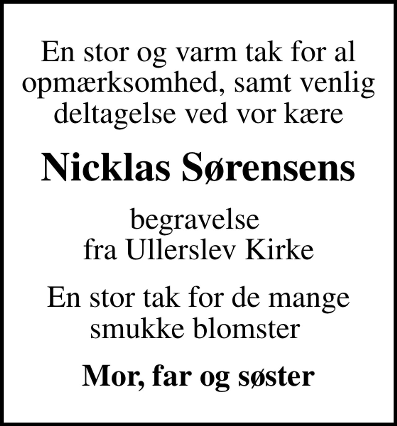 <p>En stor og varm tak for al opmærksomhed, samt venlig deltagelse ved vor kære<br />Nicklas Sørensens<br />begravelse fra Ullerslev Kirke<br />En stor tak for de mange smukke blomster<br />Mor, far og søster</p>