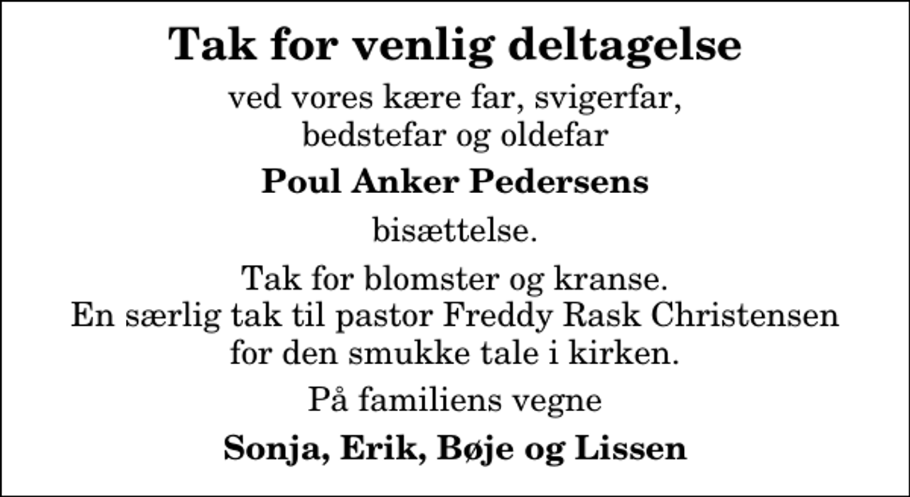 <p>Tak for venlig deltagelse<br />ved vores kære far, svigerfar, bedstefar og oldefar<br />Poul Anker Pedersens<br />bisættelse.<br />Tak for blomster og kranse. En særlig tak til pastor Freddy Rask Christensen for den smukke tale i kirken.<br />På familiens vegne<br />Sonja, Erik, Bøje og Lissen</p>