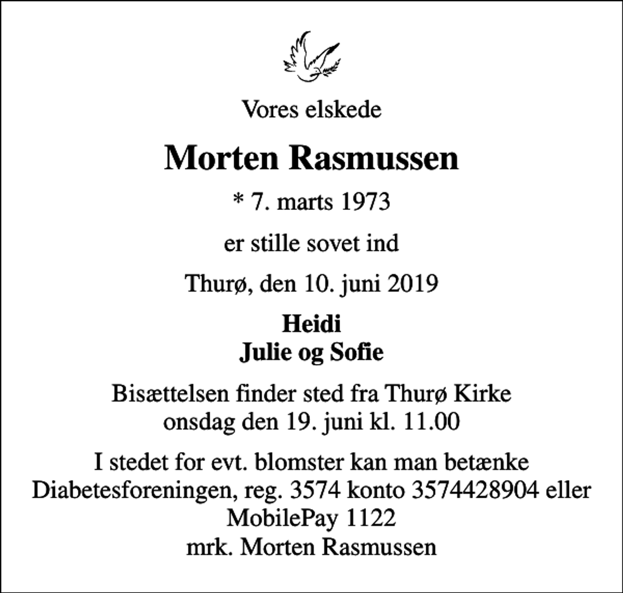 <p>Vores elskede<br />Morten Rasmussen<br />* 7. marts 1973<br />er stille sovet ind<br />Thurø, den 10. juni 2019<br />Heidi Julie og Sofie<br />Bisættelsen finder sted fra Thurø Kirke onsdag den 19. juni kl. 11.00<br />I stedet for evt. blomster kan man betænke<br />Diabetesforeningen reg.3574kontonr.3574428904mrk. Morten<br />Rasmussen</p>