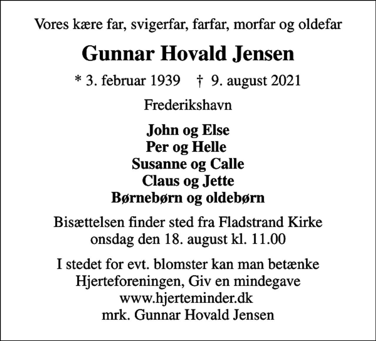 <p>Vores kære far, svigerfar, farfar, morfar og oldefar<br />Gunnar Hovald Jensen<br />* 3. februar 1939 ✝ 9. august 2021<br />Frederikshavn<br />John og Else Per og Helle Susanne og Calle Claus og Jette Børnebørn og oldebørn<br />Bisættelsen finder sted fra Fladstrand Kirke onsdag den 18. august kl. 11.00<br />I stedet for evt. blomster kan man betænke<br />Hjerteforeningen www.hjerteminder.dkmrk. Gunnar Hovald<br />Jensen</p>
