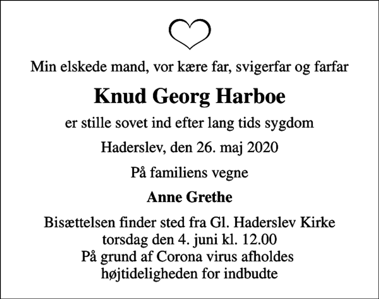 <p>Min elskede mand, vor kære far, svigerfar og farfar<br />Knud Georg Harboe<br />er stille sovet ind efter lang tids sygdom<br />Haderslev, den 26. maj 2020<br />På familiens vegne<br />Anne Grethe<br />Bisættelsen finder sted fra Gl. Haderslev Kirke torsdag den 4. juni kl. 12.00 På grund af Corona virus afholdes højtideligheden for indbudte</p>