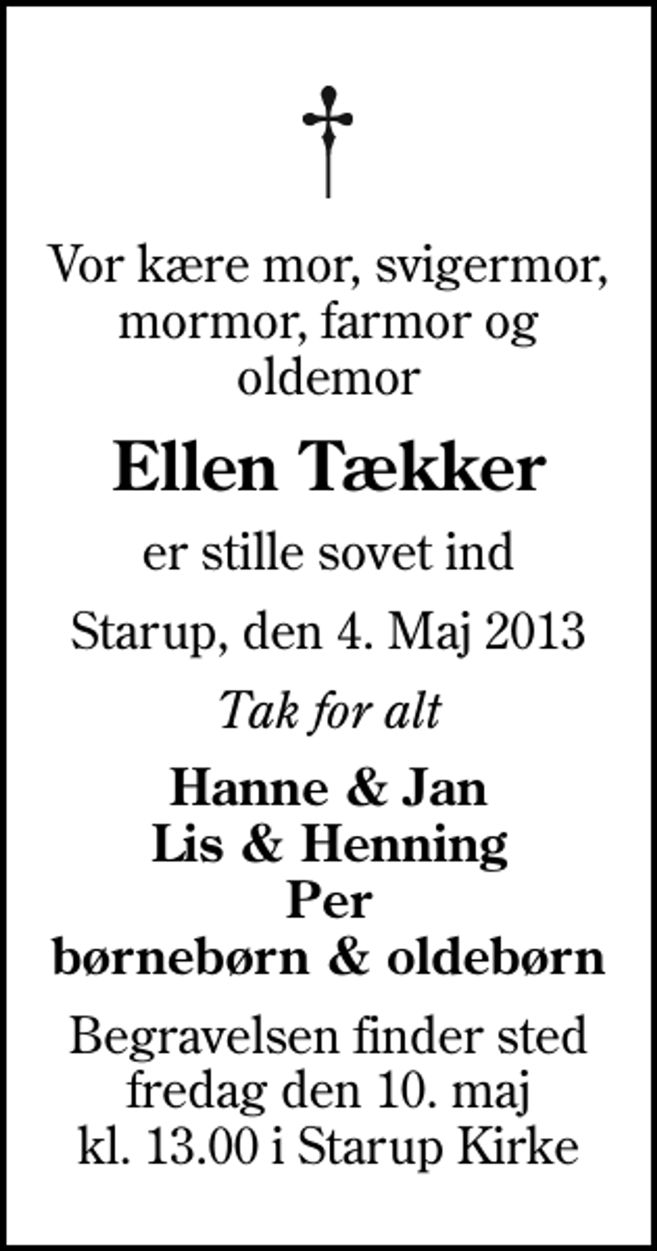 <p>Vor kære mor, svigermor, mormor, farmor og oldemor<br />Ellen Tækker<br />er stille sovet ind<br />Starup, den 4. Maj 2013<br />Tak for alt<br />Hanne &amp; Jan Lis &amp; Henning Per børnebørn &amp; oldebørn<br />Begravelsen finder sted fredag den 10. maj kl. 13.00 i Starup Kirke</p>