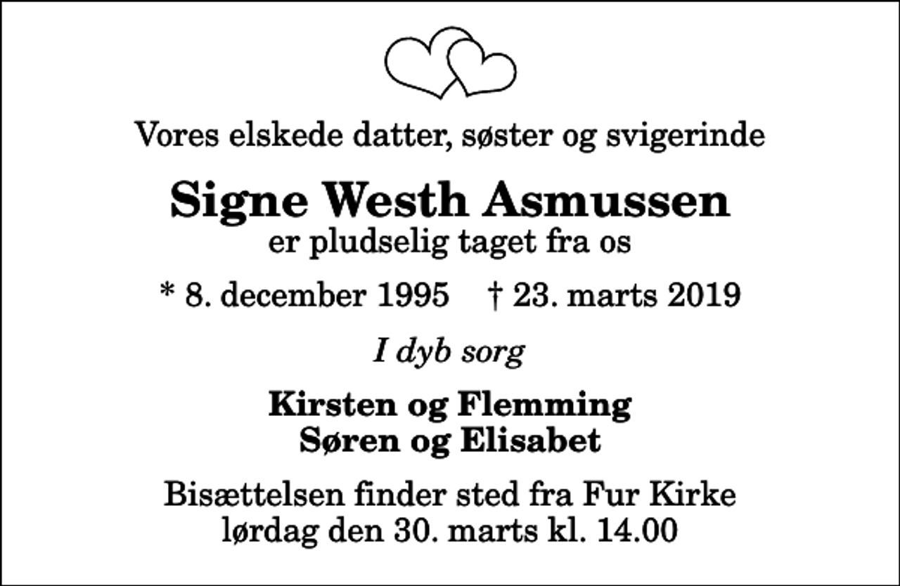 <p>Vores elskede datter, søster og svigerinde<br />Signe Westh Asmussen<br />er pludselig taget fra os<br />* 8. december 1995 ✝ 23. marts 2019<br />I dyb sorg<br />Kirsten og Flemming Søren og Elisabet<br />Bisættelsen finder sted fra Fur Kirke lørdag den 30. marts kl. 14.00</p>