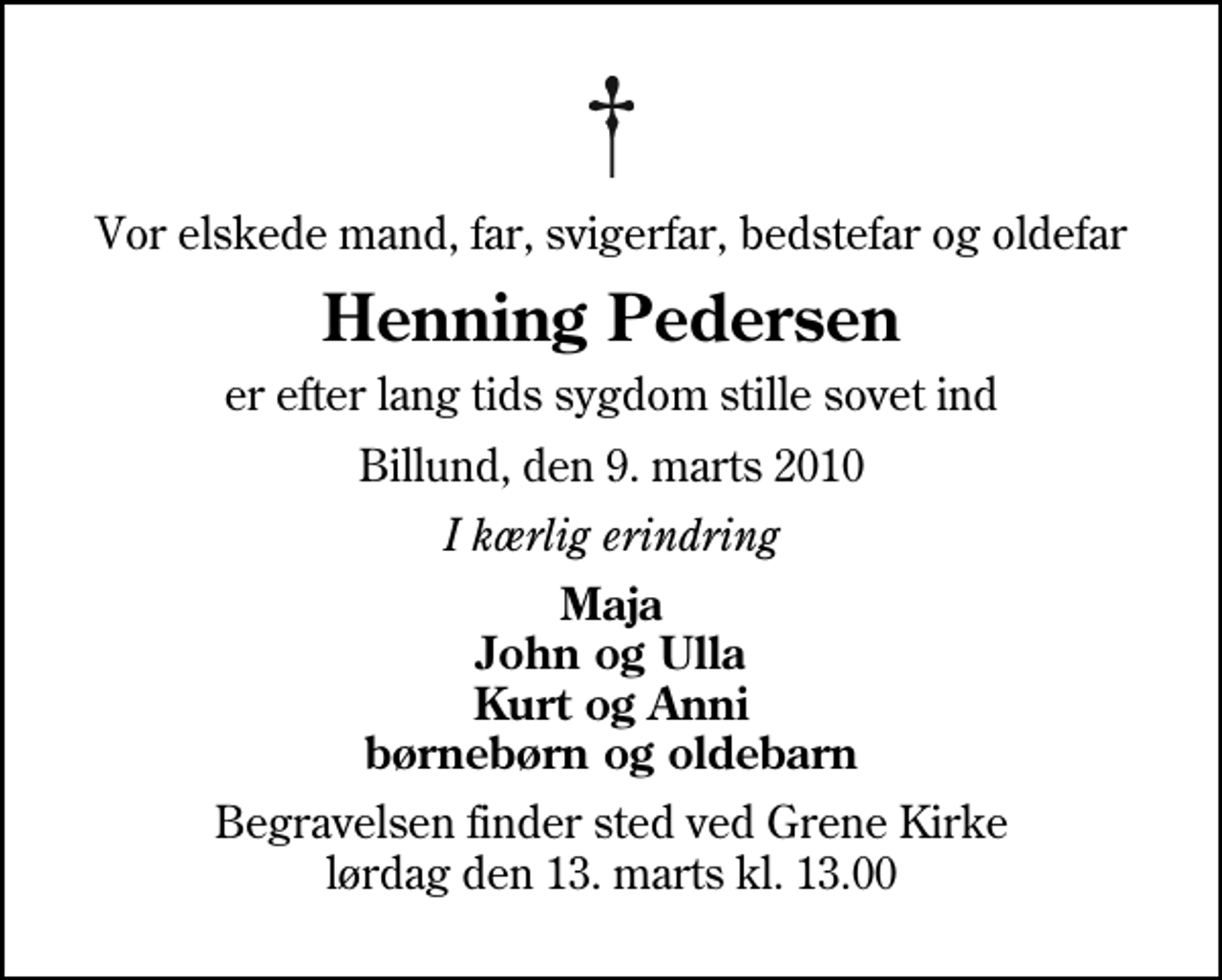 <p>Vor elskede mand, far, svigerfar, bedstefar og oldefar<br />Henning Pedersen<br />er efter lang tids sygdom stille sovet ind<br />Billund, den 9. marts 2010<br />I kærlig erindring<br />Maja John og Ulla Kurt og Anni børnebørn og oldebarn<br />Begravelsen finder sted ved Grene Kirke lørdag den 13. marts kl. 13.00</p>