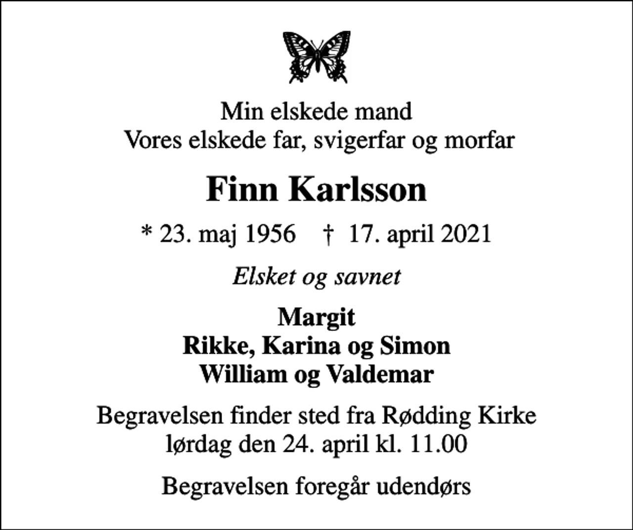 <p>Min elskede mand Vores elskede far, svigerfar og morfar<br />Finn Karlsson<br />* 23. maj 1956 ✝ 17. april 2021<br />Elsket og savnet<br />Margit Rikke, Karina og Simon William og Valdemar<br />Begravelsen finder sted fra Rødding Kirke lørdag den 24. april kl. 11.00<br />Begravelsen foregår udendørs</p>