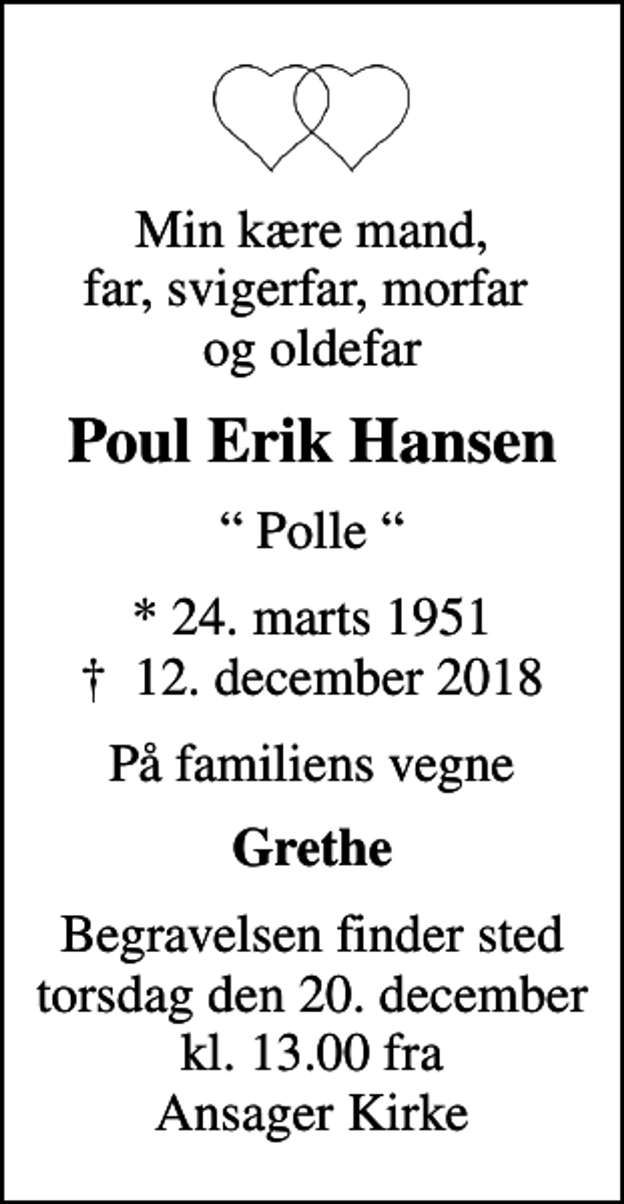 <p>Min kære mand, far, svigerfar, morfar og oldefar<br />Poul Erik Hansen<br />Polle<br />* 24. marts 1951<br />✝ 12. december 2018<br />På familiens vegne<br />Grethe<br />Begravelsen finder sted torsdag den 20. december kl. 13.00 fra Ansager Kirke</p>