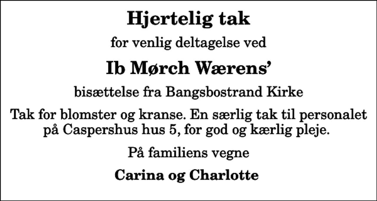 <p>Hjertelig tak<br />for venlig deltagelse ved<br />Ib Mørch Wærens<br />bisættelse fra Bangsbostrand Kirke<br />Tak for blomster og kranse. En særlig tak til personalet på Caspershus hus 5, for god og kærlig pleje.<br />På familiens vegne<br />Carina og Charlotte</p>