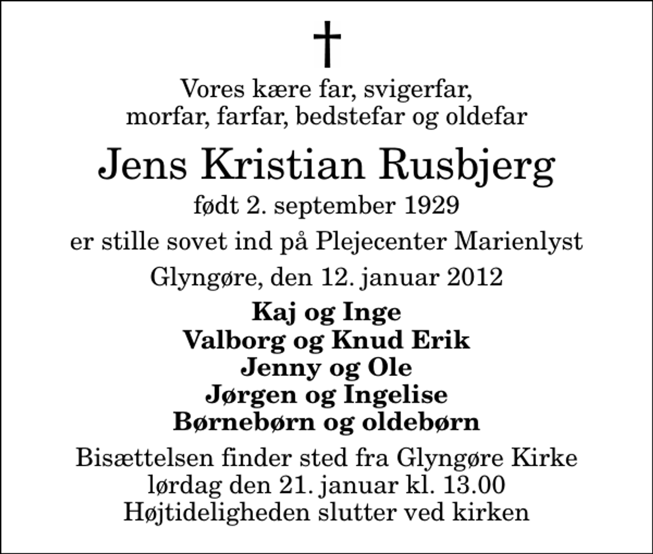 <p>Vores kære far, svigerfar, morfar, farfar, bedstefar og oldefar<br />Jens Kristian Rusbjerg<br />født 2. september 1929<br />er stille sovet ind på Plejecenter Marienlyst<br />Glyngøre, den 12. januar 2012<br />Kaj og Inge Valborg og Knud Erik Jenny og Ole Jørgen og Ingelise Børnebørn og oldebørn<br />Bisættelsen finder sted fra Glyngøre Kirke lørdag den 21. januar kl. 13.00 Højtideligheden slutter ved kirken</p>