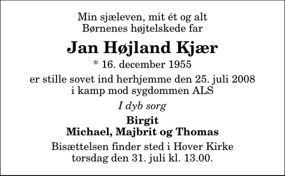 <p>Min sjæleven, mit ét og alt Børnenes højtelskede far<br />Jan Højland Kjær<br />* 16. december 1955<br />er stille sovet ind herhjemme den 25. juli 2008 i kamp mod sygdommen ALS<br />I dyb sorg<br />Birgit Michael, Majbrit og Thomas<br />Bisættelsen finder sted i Hover Kirke torsdag den 31. juli kl. 13.00</p>