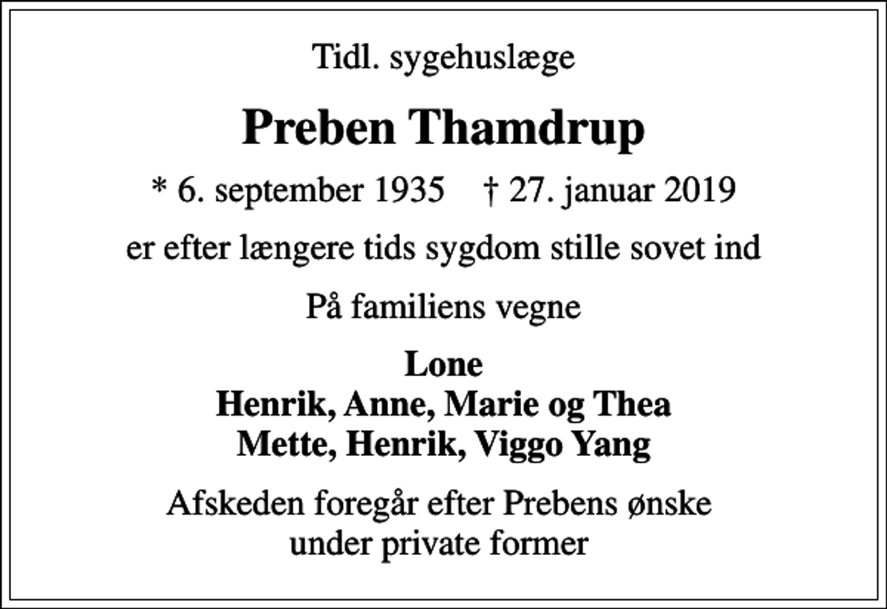 <p>Tidl. sygehuslæge<br />Preben Thamdrup<br />* 6. september 1935 ✝ 27. januar 2019<br />er efter længere tids sygdom stille sovet ind<br />På familiens vegne<br />Lone Henrik, Anne, Marie og Thea Mette, Henrik, Viggo Yang<br />Afskeden foregår efter Prebens ønske under private former</p>