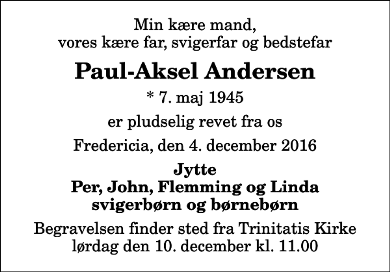 <p>Min kære mand, vores kære far, svigerfar og bedstefar<br />Paul-Aksel Andersen<br />* 7. maj 1945<br />er pludselig revet fra os<br />Fredericia, den 4. december 2016<br />Jytte Per, John, Flemming og Linda svigerbørn og børnebørn<br />Begravelsen finder sted fra Trinitatis Kirke lørdag den 10. december kl. 11.00</p>