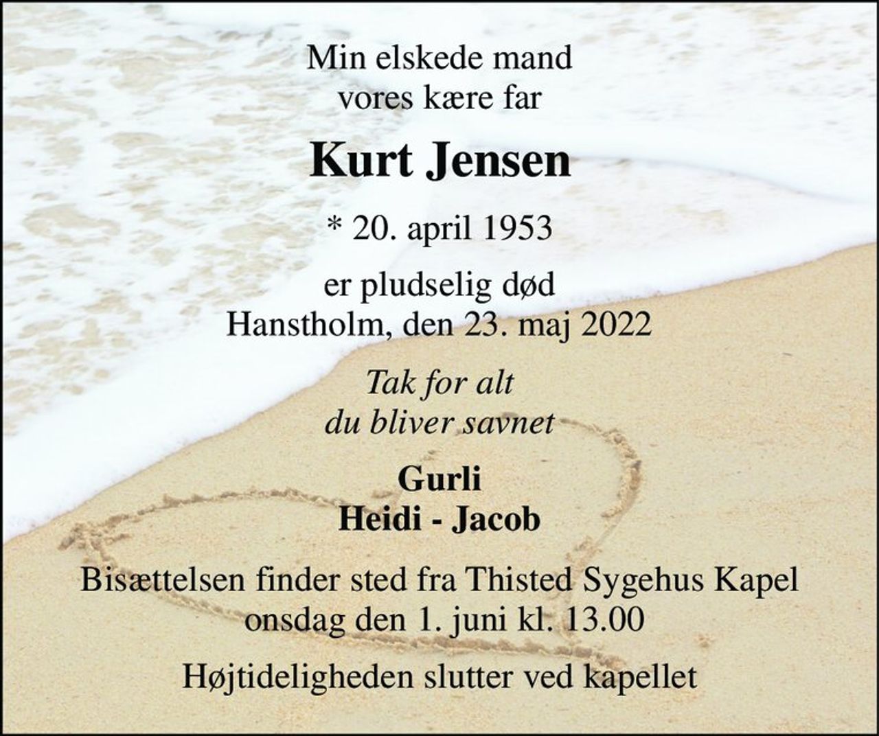 Min elskede mand, vores kære far 
Kurt Jensen​ 
*​ 20. april 1953 
er pludselig død Hanstholm, den 23. maj 2022 
Tak for alt - du vil blive savnet 
Gurli Heidi - Jacob 
Bisættelsen​ finder sted fra Thisted Sygehus Kapel​ onsdag den 1. juni​ kl. 13.00 
Højtideligheden slutter ved kapellet
