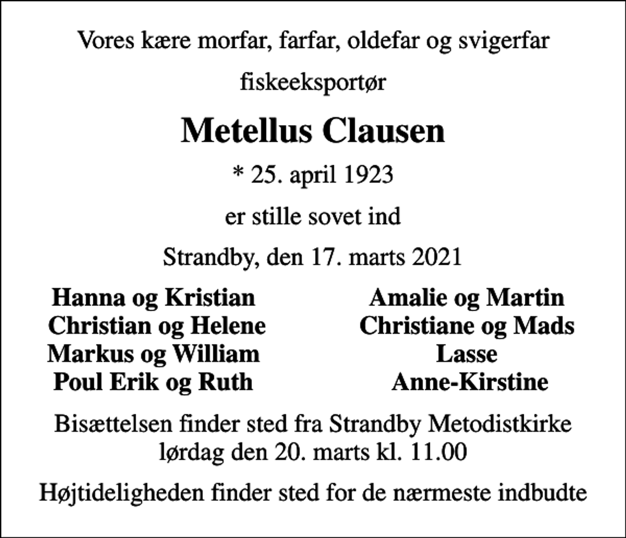<p>Vores kære morfar, farfar, oldefar og svigerfar<br />fiskeeksportør<br />Metellus Clausen<br />* 25. april 1923<br />er stille sovet ind<br />Strandby, den 17. marts 2021<br />Hanna og Kristian<br />Amalie og Martin<br />Christian og Helene<br />Christiane og Mads<br />Markus og William<br />Lasse<br />Poul Erik og Ruth<br />Anne-Kirstine<br />Bisættelsen finder sted fra Strandby Metodistkirke lørdag den 20. marts kl. 11.00<br />Højtideligheden finder sted for de nærmeste indbudte</p>