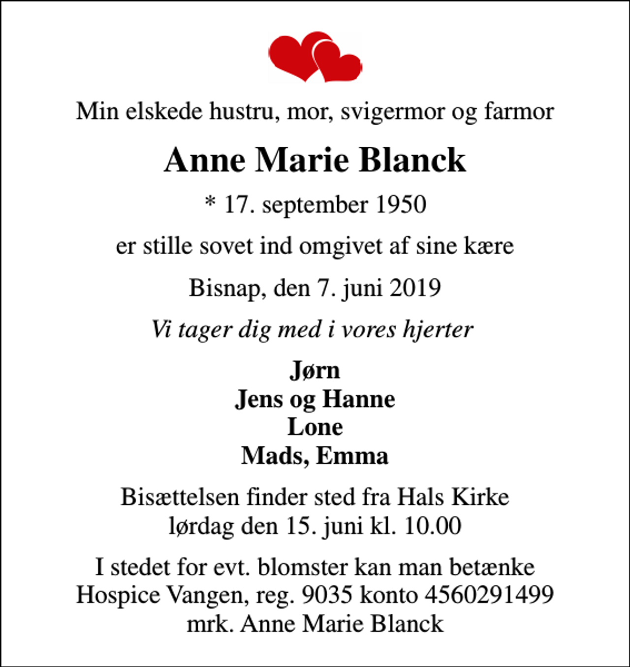 <p>Min elskede hustru, mor, svigermor og farmor<br />Anne Marie Blanck<br />* 17. september 1950<br />er stille sovet ind omgivet af sine kære<br />Bisnap, den 7. juni 2019<br />Vi tager dig med i vores hjerter<br />Jørn Jens og Hanne Lone Mads, Emma<br />Bisættelsen finder sted fra Hals Kirke lørdag den 15. juni kl. 10.00<br />I stedet for evt. blomster kan man betænke<br />Hospice Vangen konto90354560291499mrk. Anne Marie<br />Blanck</p>