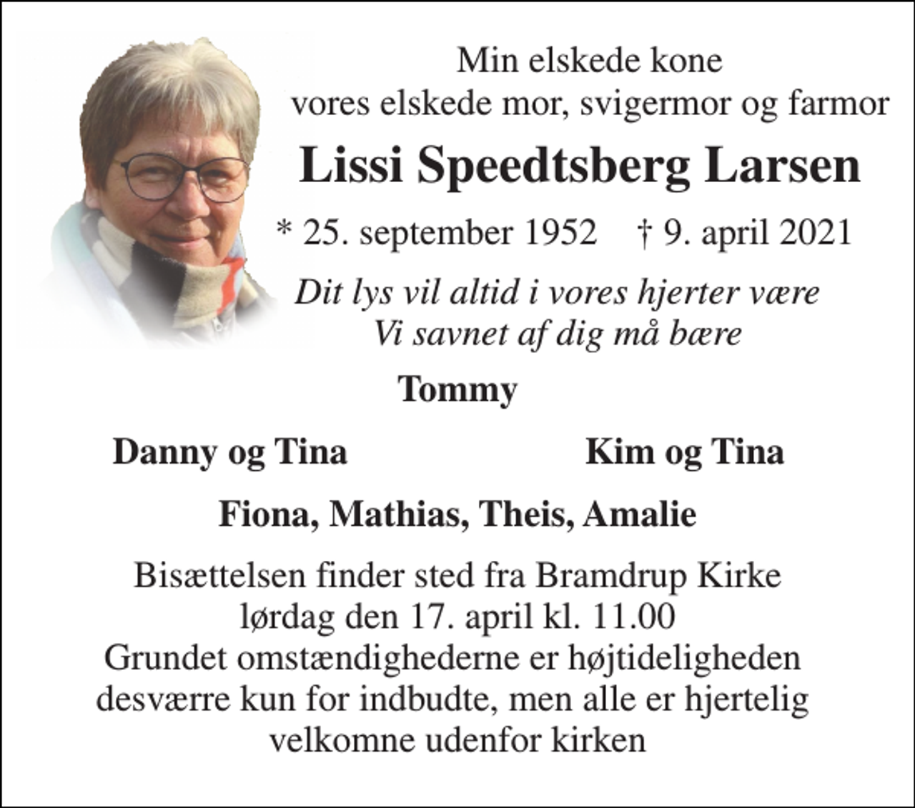 <p>Min elskede kone vores elskede mor, svigermor og farmor<br />Lissi Speedtsberg Larsen<br />* 25. september 1952 † 9. april 2021<br />Dit lys vil altid i vores hjerter være Vi savnet af dig må bære<br />Tommy<br />Danny og Tina<br />Kim og Tina<br />Fiona, Mathias, Theis, Amalie<br />Bisættelsen​ finder sted fra Bramdrup Kirke​ lørdag den 17. april​ kl. 11.00 Grundet omstændighederne er højtideligheden desværre kun for indbudte, men alle er hjertelig velkomne udenfor kirken</p>