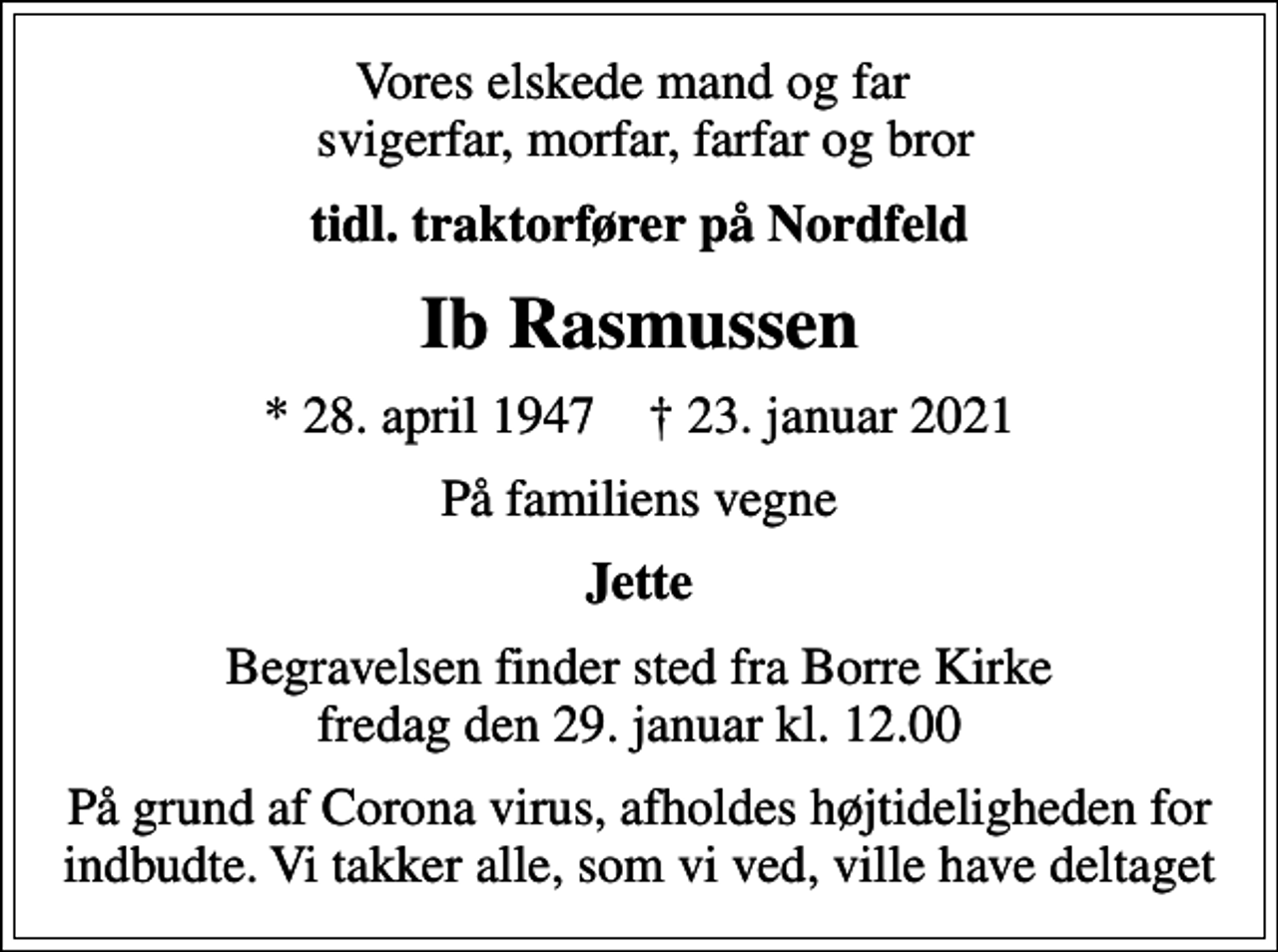 <p>Vores elskede mand og far svigerfar, morfar, farfar og bror<br />tidl. traktorfører på Nordfeld<br />Ib Rasmussen<br />* 28. april 1947 ✝ 23. januar 2021<br />På familiens vegne<br />Jette<br />Begravelsen finder sted fra Borre Kirke fredag den 29. januar kl. 12.00<br />På grund af Corona virus, afholdes højtideligheden for indbudte. Vi takker alle, som vi ved, ville have deltaget</p>