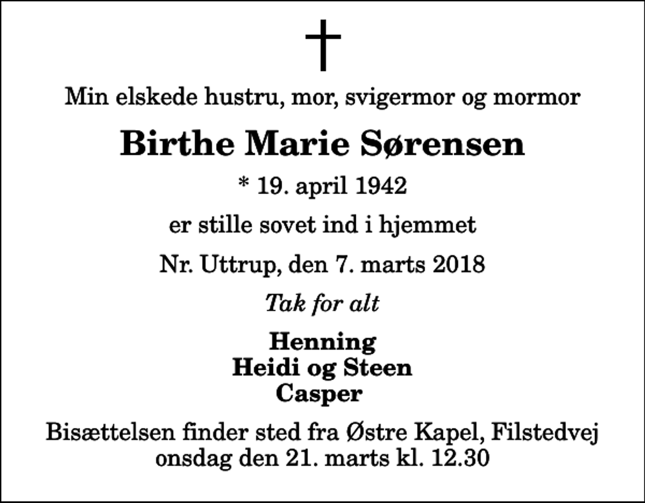 <p>Min elskede hustru, mor, svigermor og mormor<br />Birthe Marie Sørensen<br />* 19. april 1942<br />er stille sovet ind i hjemmet<br />Nr. Uttrup, den 7. marts 2018<br />Tak for alt<br />Henning Heidi og Steen Casper<br />Bisættelsen finder sted fra Østre Kapel, Filstedvej onsdag den 21. marts kl. 12.30</p>
