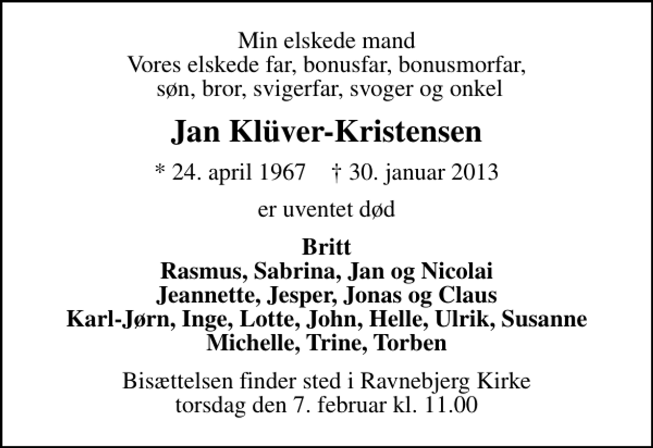 <p>Min elskede mand Vores elskede far, bonusfar, bonusmorfar, søn, bror, svigerfar, svoger og onkel<br />Jan Klüver-Kristensen<br />* 24. april 1967 ✝ 30. januar 2013<br />er uventet død<br />Britt Rasmus, Sabrina, Jan og Nicolai Jeannette, Jesper, Jonas og Claus Karl-Jørn, Inge, Lotte, John, Helle, Ulrik, Susanne Michelle, Trine, Torben<br />Bisættelsen finder sted i Ravnebjerg Kirke torsdag den 7. februar kl. 11.00</p>