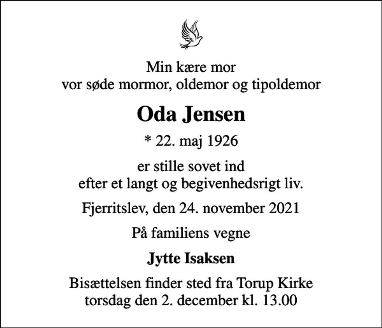 <p>Min kære mor vor søde mormor, oldemor og tipoldemor<br />Oda Jensen<br />* 22. maj 1926<br />er stille sovet ind efter et langt og begivenhedsrigt liv.<br />Fjerritslev, den 24. november 2021<br />På familiens vegne<br />Jytte Isaksen<br />Bisættelsen finder sted fra Torup Kirke torsdag den 2. december kl. 13.00</p>