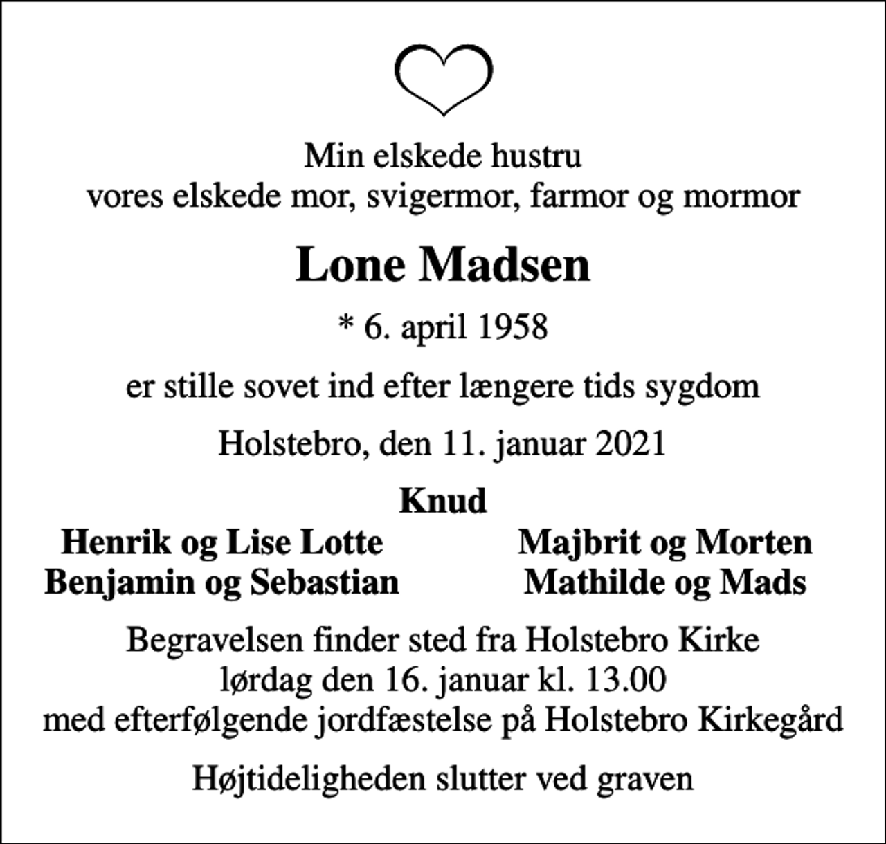 <p>Min elskede hustru vores elskede mor, svigermor, farmor og mormor<br />Lone Madsen<br />* 6. april 1958<br />er stille sovet ind efter længere tids sygdom<br />Holstebro, den 11. januar 2021<br />Knud<br />Henrik og Lise Lotte<br />Majbrit og Morten<br />Benjamin og Sebastian<br />Mathilde og Mads<br />Begravelsen finder sted fra Holstebro Kirke lørdag den 16. januar kl. 13.00 med efterfølgende jordfæstelse på Holstebro Kirkegård<br />Højtideligheden slutter ved graven</p>