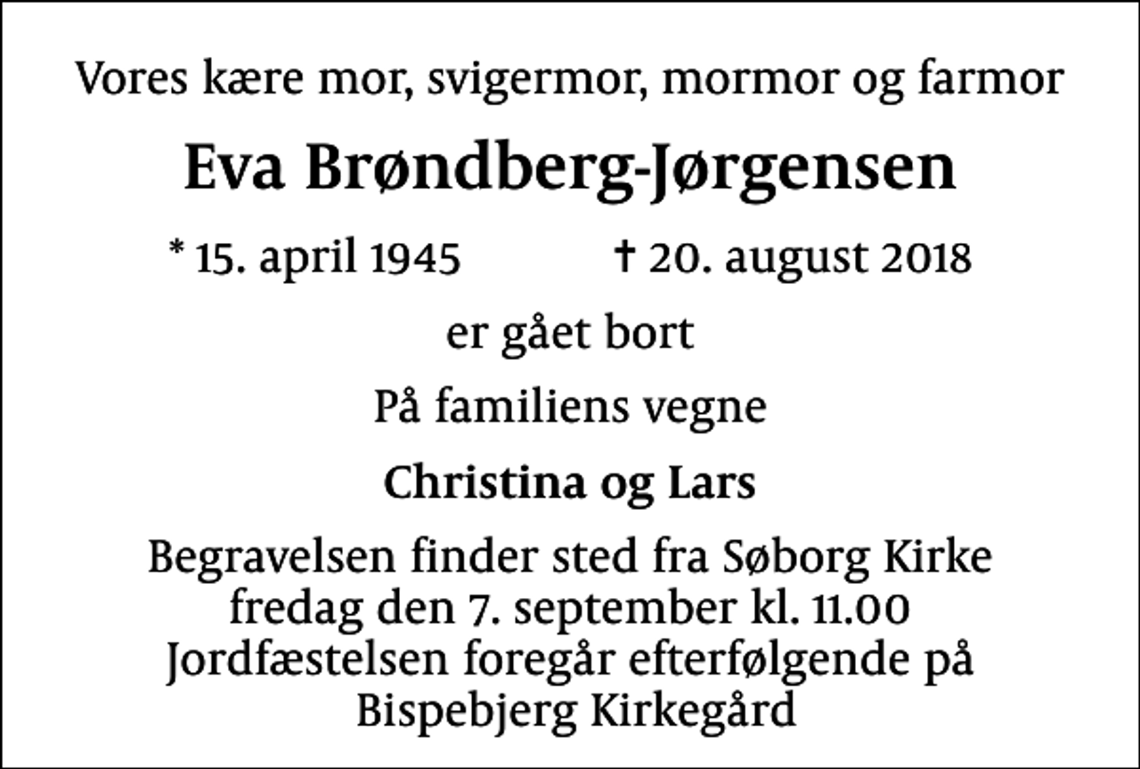 <p>Vores kære mor, svigermor, mormor og farmor<br />Eva Brøndberg-Jørgensen<br />* 15. april 1945 ✝ 20. august 2018<br />er gået bort<br />På familiens vegne<br />Christina og Lars<br />Begravelsen finder sted fra Søborg Kirke fredag den 7. september kl. 11.00 Jordfæstelsen foregår efterfølgende på Bispebjerg Kirkegård</p>