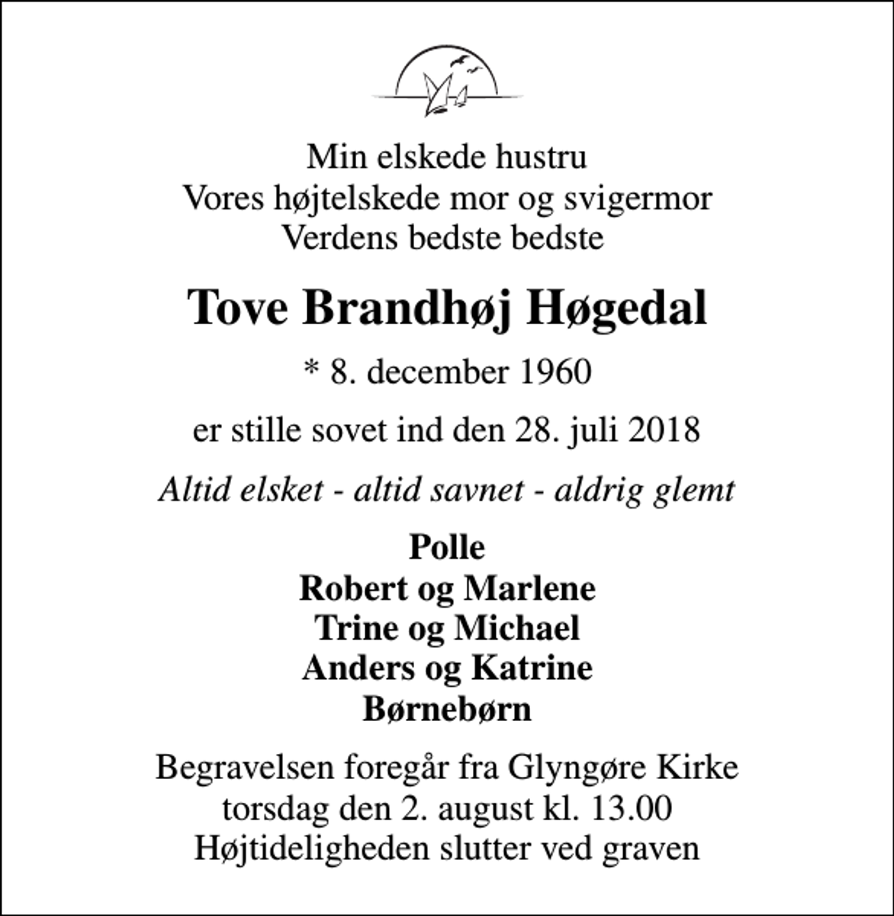 <p>Min elskede hustru Vores højtelskede mor og svigermor Verdens bedste bedste<br />Tove Brandhøj Høgedal<br />* 8. december 1960<br />er stille sovet ind den 28. juli 2018<br />Altid elsket - altid savnet - aldrig glemt<br />Polle Robert og Marlene Trine og Michael Anders og Katrine Børnebørn<br />Begravelsen foregår fra Glyngøre Kirke torsdag den 2. august kl. 13.00 Højtideligheden slutter ved graven</p>