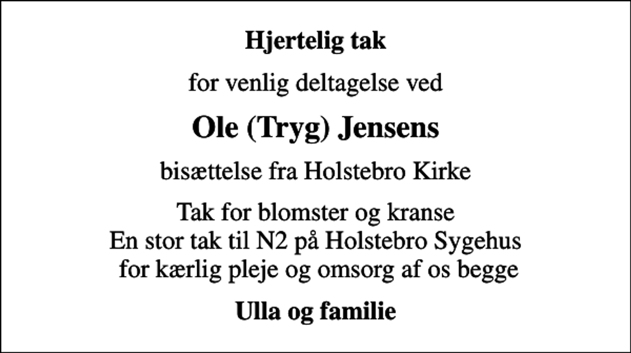 <p>Hjertelig tak<br />for venlig deltagelse ved<br />Ole (Tryg) Jensens<br />bisættelse fra Holstebro Kirke<br />Tak for blomster og kranse En stor tak til N2 på Holstebro Sygehus for kærlig pleje og omsorg af os begge<br />Ulla og familie</p>