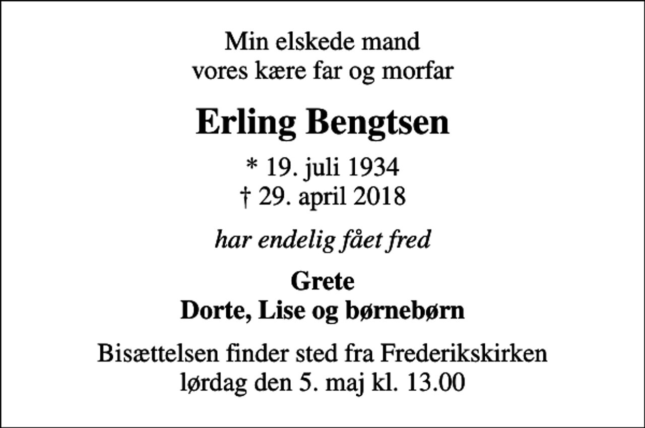 <p>Min elskede mand vores kære far og morfar<br />Erling Bengtsen<br />* 19. juli 1934<br />✝ 29. april 2018<br />har endelig fået fred<br />Grete Dorte, Lise og børnebørn<br />Bisættelsen finder sted fra Frederikskirken lørdag den 5. maj kl. 13.00</p>