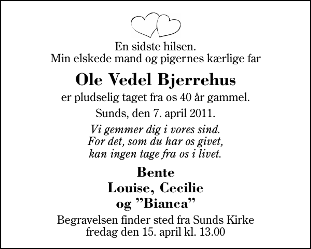 <p>En sidste hilsen. Min elskede mand og pigernes kærlige far<br />Ole Vedel Bjerrehus<br />er pludselig taget fra os 40 år gammel.<br />Sunds, den 7. april 2011.<br />Vi gemmer dig i vores sind. For det, som du har os givet, kan ingen tage fra os i livet.<br />Bente Louise, Cecilie og Bianca<br />Begravelsen finder sted fra Sunds Kirke fredag den 15. april kl. 13.00</p>