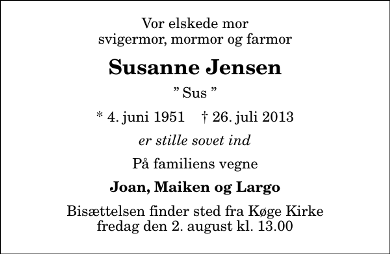 <p>Vor elskede mor svigermor, mormor og farmor<br />Susanne Jensen<br />Sus<br />* 4. juni 1951 ✝ 26. juli 2013<br />er stille sovet ind<br />På familiens vegne<br />Joan, Maiken og Largo<br />Bisættelsen finder sted fra Køge Kirke fredag den 2. august kl. 13.00</p>