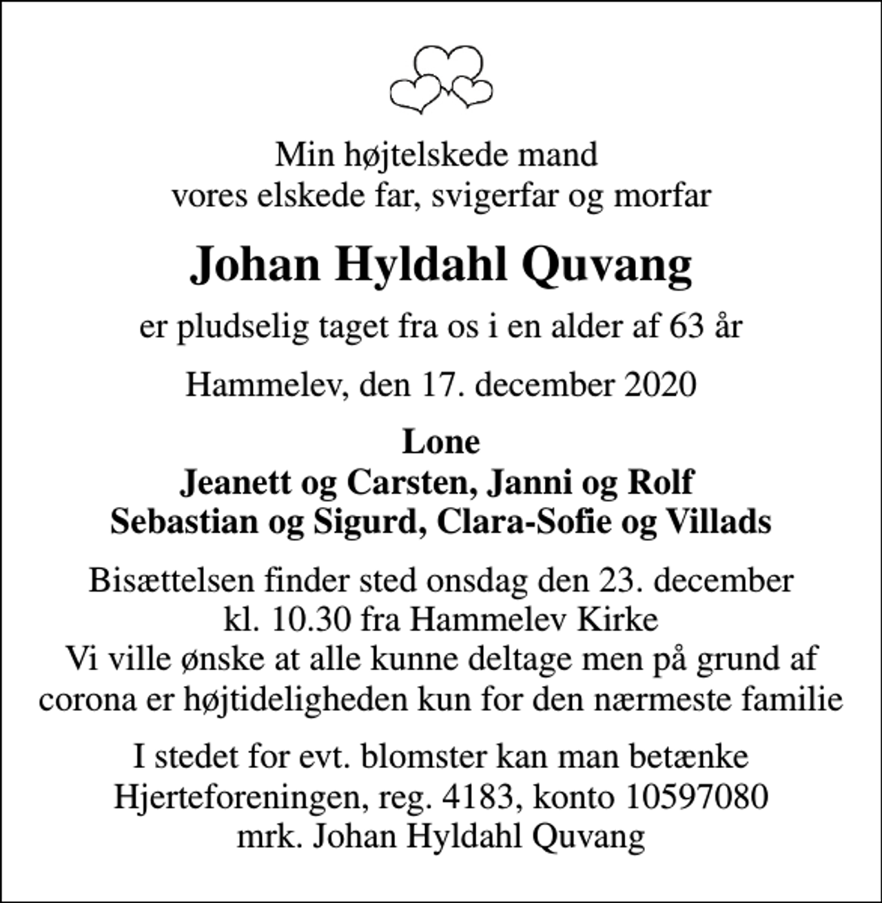 <p>Min højtelskede mand vores elskede far, svigerfar og morfar<br />Johan Hyldahl Quvang<br />er pludselig taget fra os i en alder af 63 år<br />Hammelev, den 17. december 2020<br />Lone Jeanett og Carsten, Janni og Rolf Sebastian og Sigurd, Clara-Sofie og Villads<br />Bisættelsen finder sted onsdag den 23. december kl. 10.30 fra Hammelev Kirke Vi ville ønske at alle kunne deltage men på grund af corona er højtideligheden kun for den nærmeste familie<br />I stedet for evt. blomster kan man betænke<br />Hjerteforeningen reg.4183konto10597080mrk. Johan Hyldahl<br />Quvang</p>