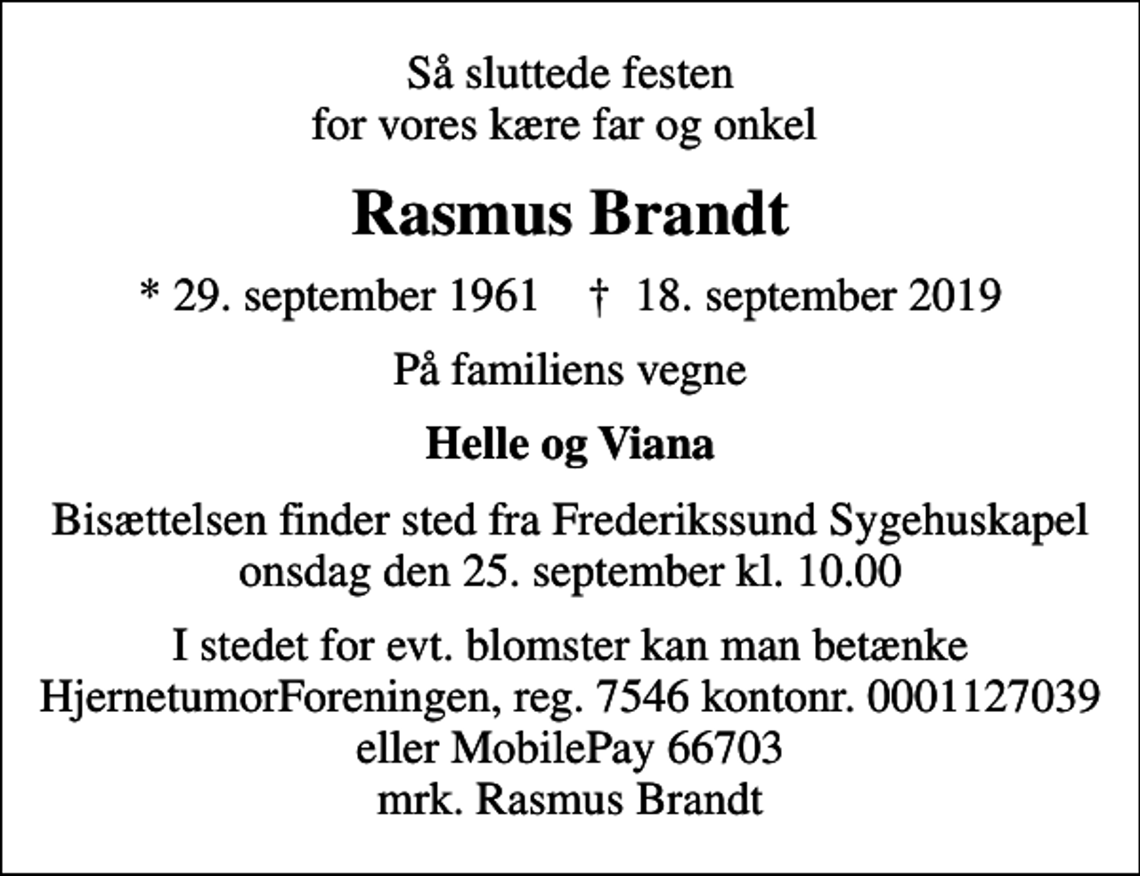 <p>Så sluttede festen for vores kære far og onkel<br />Rasmus Brandt<br />* 29. september 1961 ✝ 18. september 2019<br />På familiens vegne<br />Helle og Viana<br />Bisættelsen finder sted fra Frederikssund Sygehuskapel onsdag den 25. september kl. 10.00<br />I stedet for evt. blomster kan man betænke<br />HjernetumorForeningen 75460001127039mrk. Rasmus<br />Brandt</p>
