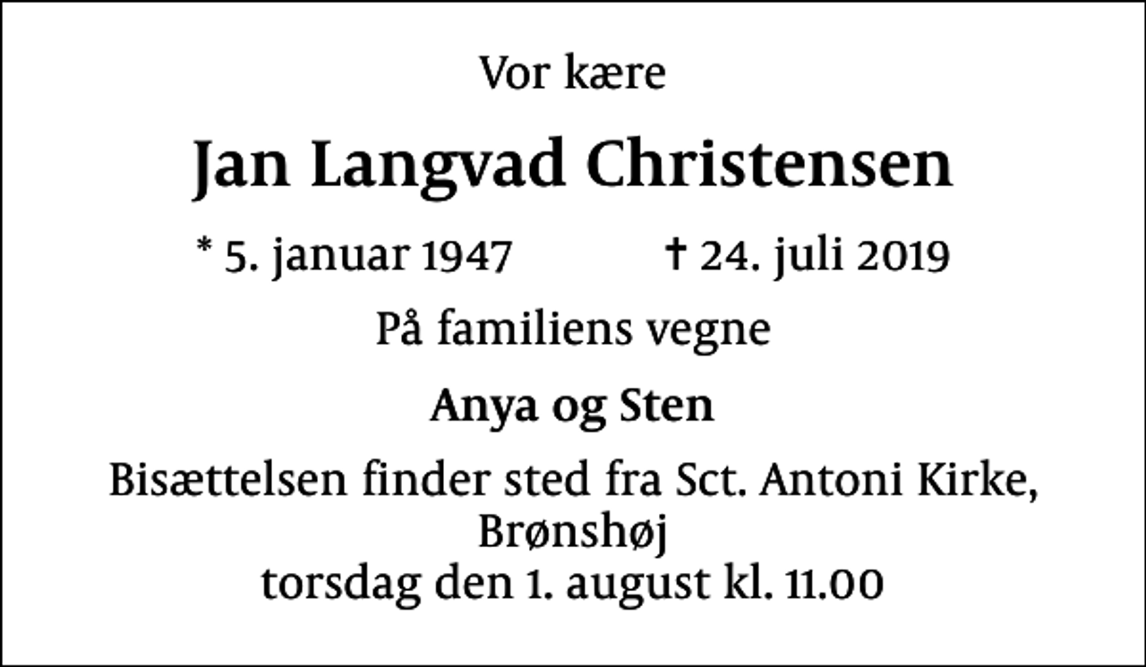 <p>Vor kære<br />Jan Langvad Christensen<br />* 5. januar 1947 ✝ 24. juli 2019<br />På familiens vegne<br />Anya og Sten<br />Bisættelsen finder sted fra Sct. Antoni Kirke, Brønshøj torsdag den 1. august kl. 11.00</p>