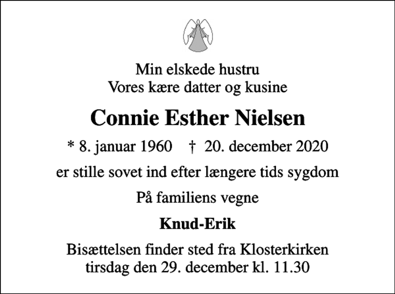 <p>Min elskede hustru Vores kære datter og kusine<br />Connie Esther Nielsen<br />* 8. januar 1960 ✝ 20. december 2020<br />er stille sovet ind efter længere tids sygdom<br />På familiens vegne<br />Knud-Erik<br />Bisættelsen finder sted fra Klosterkirken tirsdag den 29. december kl. 11.30</p>