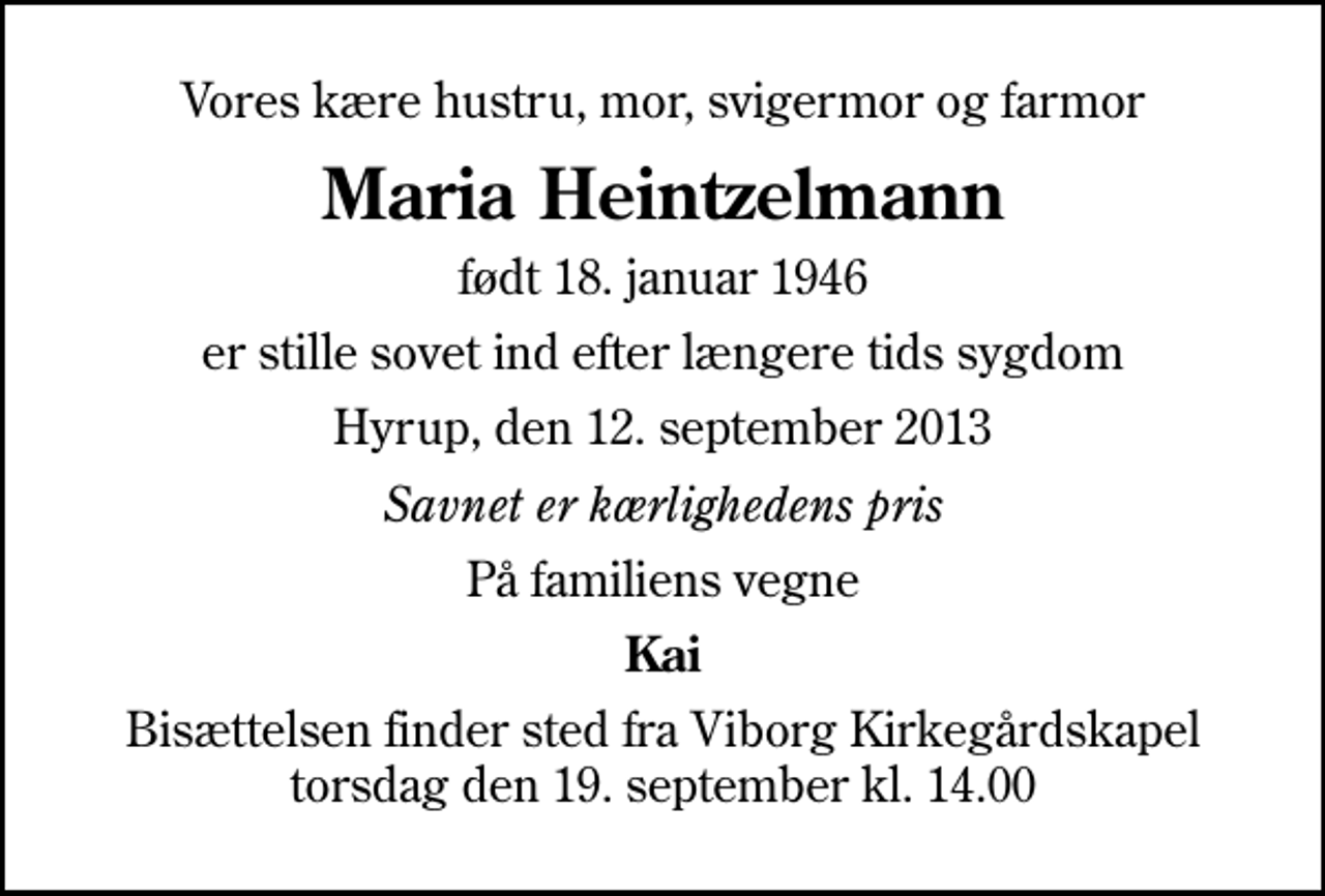 <p>Vores kære hustru, mor, svigermor og farmor<br />Maria Heintzelmann<br />født 18. januar 1946<br />er stille sovet ind efter længere tids sygdom<br />Hyrup, den 12. september 2013<br />Savnet er kærlighedens pris<br />På familiens vegne<br />Kai<br />Bisættelsen finder sted fra Viborg Kirkegårdskapel torsdag den 19. september kl. 14.00</p>