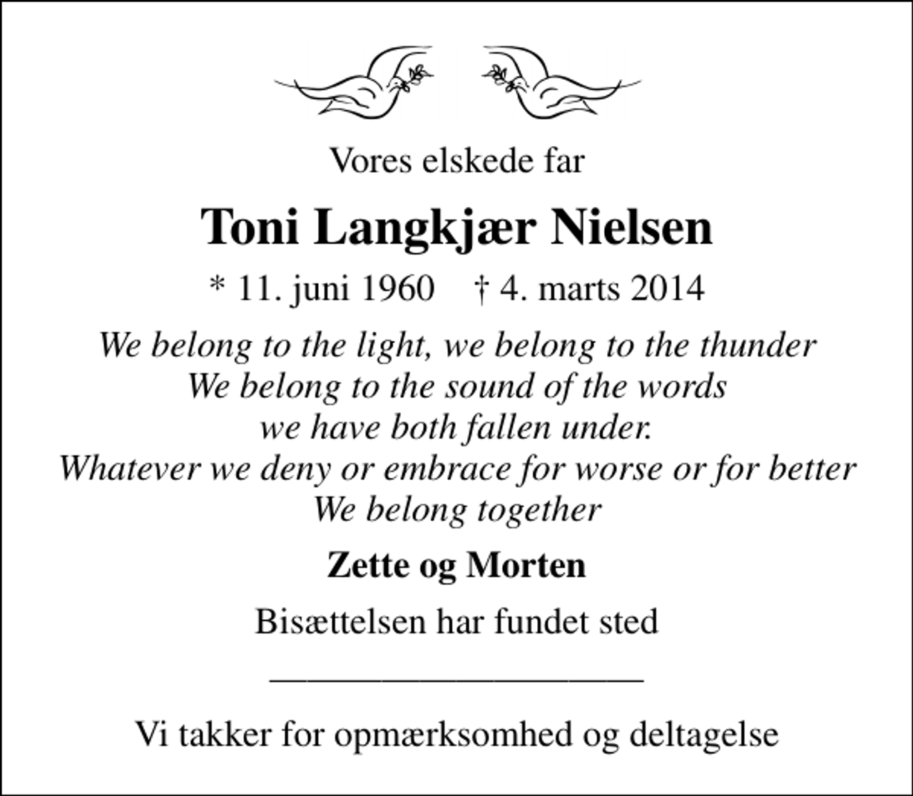 <p>Vores elskede far<br />Toni Langkjær Nielsen<br />* 11. juni 1960 ✝ 4. marts 2014<br />We belong to the light, we belong to the thunder We belong to the sound of the words we have both fallen under. Whatever we deny or embrace for worse or for better We belong together<br />Zette og Morten<br />Bisættelsen har fundet sted<br />Vi takker for opmærksomhed og deltagelse</p>