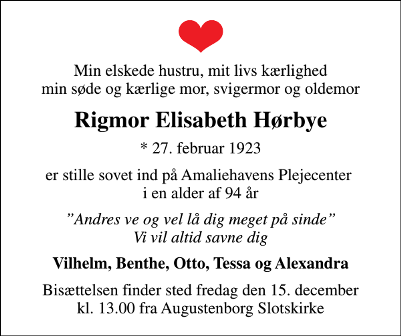 <p>Min elskede hustru, mit livs kærlighed min søde og kærlige mor, svigermor og oldemor<br />Rigmor Elisabeth Hørbye<br />* 27. februar 1923<br />er stille sovet ind på Amaliehavens Plejecenter i en alder af 94 år<br />Andres ve og vel lå dig meget på sinde Vi vil altid savne dig<br />Vilhelm, Benthe, Otto, Tessa og Alexandra<br />Bisættelsen finder sted fredag den 15. december kl. 13.00 fra Augustenborg Slotskirke</p>