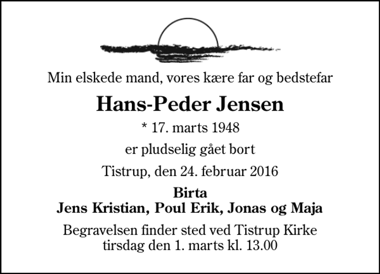 <p>Min elskede mand, vores kære far og bedstefar<br />Hans-Peder Jensen<br />* 17. marts 1948<br />er pludselig gået bort<br />Tistrup, den 24. februar 2016<br />Birta Jens Kristian, Poul Erik, Jonas og Maja<br />Begravelsen finder sted ved Tistrup Kirke tirsdag den 1. marts kl. 13.00</p>