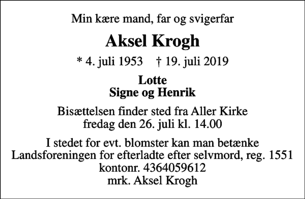 <p>Min kære mand, far og svigerfar<br />Aksel Krogh<br />* 4. juli 1953 ✝ 19. juli 2019<br />Lotte Signe og Henrik<br />Bisættelsen finder sted fra Aller Kirke fredag den 26. juli kl. 14.00<br />I stedet for evt. blomster kan man betænke<br />Landsforeningen for efterladte efter selvmord 15514364059612mrk. Aksel<br />Krogh</p>