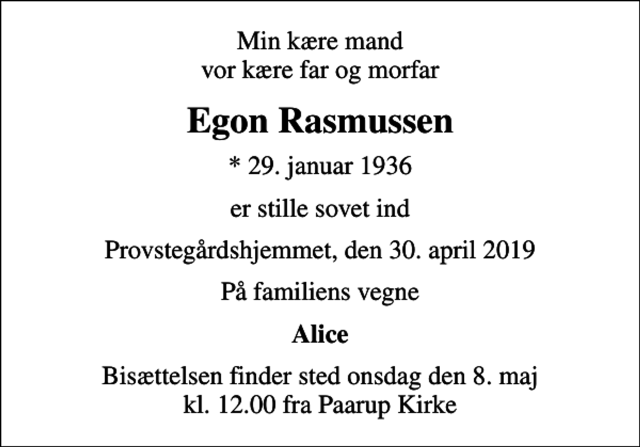 <p>Min kære mand vor kære far og morfar<br />Egon Rasmussen<br />* 29. januar 1936<br />er stille sovet ind<br />Provstegårdshjemmet, den 30. april 2019<br />På familiens vegne<br />Alice<br />Bisættelsen finder sted onsdag den 8. maj kl. 12.00 fra Paarup Kirke</p>