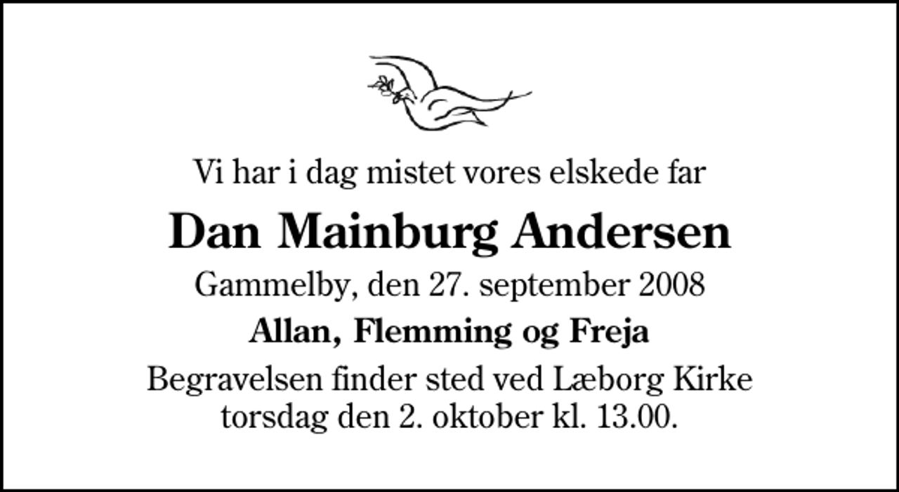 <p>Vi har i dag mistet vores elskede far<br />Dan Mainburg Andersen<br />Gammelby, den 27. september 2008<br />Allan, Flemming og Freja<br />Begravelsen finder sted ved Læborg Kirke torsdag den 2. oktober kl. 13.00</p>