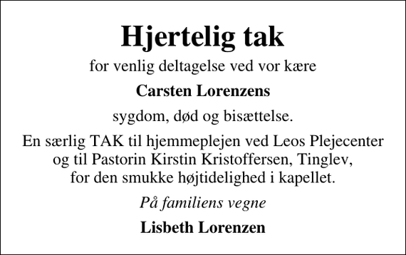 <p>Hjertelig tak<br />for venlig deltagelse ved vor kære<br />Carsten Lorenzens<br />sygdom, død og bisættelse.<br />En særlig TAK til hjemmeplejen ved Leos Plejecenter og til Pastorin Kirstin Kristoffersen, Tinglev, for den smukke højtidelighed i kapellet.<br />På familiens vegne<br />Lisbeth Lorenzen</p>