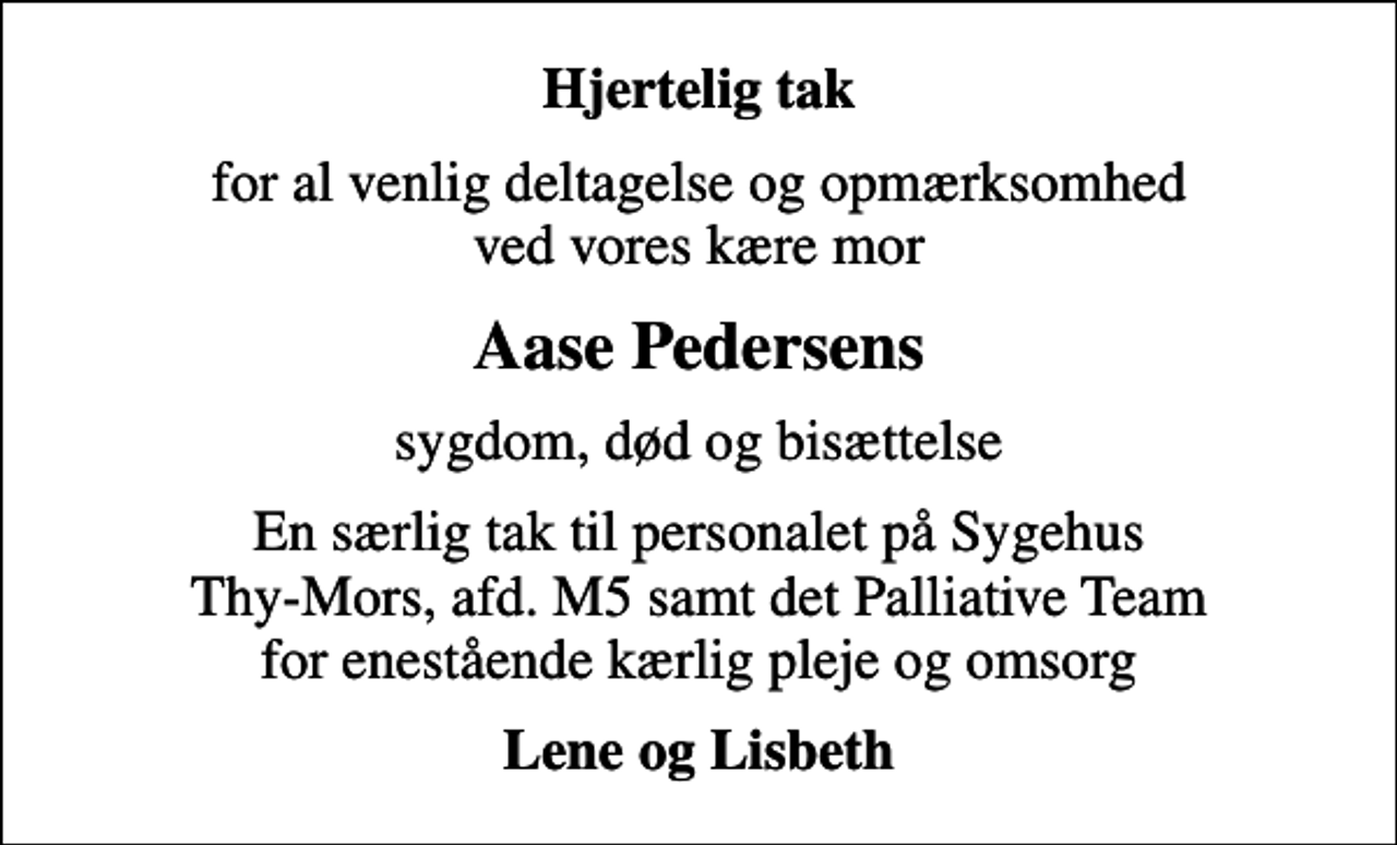 <p>Hjertelig tak<br />for al venlig deltagelse og opmærksomhed ved vores kære mor<br />Aase Pedersens<br />sygdom, død og bisættelse<br />En særlig tak til personalet på Sygehus Thy-Mors, afd. M5 samt det Palliative Team for enestående kærlig pleje og omsorg<br />Lene og Lisbeth</p>